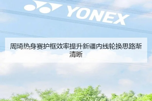 周琦热身赛护框效率提升新疆内线轮换思路渐清晰